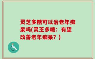 灵芝多糖可以治老年痴呆吗(灵芝多糖：有望改善老年痴呆？)