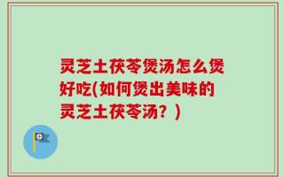 灵芝土茯苓煲汤怎么煲好吃(如何煲出美味的灵芝土茯苓汤？)