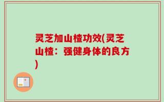 灵芝加山楂功效(灵芝山楂：强健身体的良方)