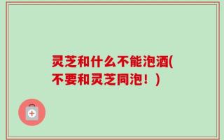 灵芝和什么不能泡酒(不要和灵芝同泡！)
