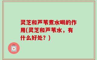 灵芝和芦苇煮水喝的作用(灵芝和芦苇水，有什么好处？)