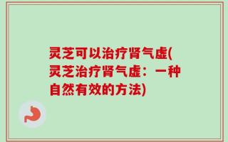 灵芝可以治疗肾气虚(灵芝治疗肾气虚：一种自然有效的方法)