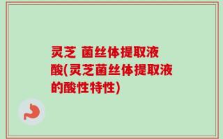 灵芝 菌丝体提取液 酸(灵芝菌丝体提取液的酸性特性)