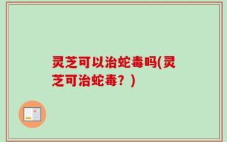 灵芝可以治蛇毒吗(灵芝可治蛇毒？)