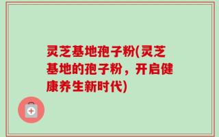 灵芝基地孢子粉(灵芝基地的孢子粉，开启健康养生新时代)