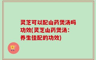 灵芝可以配山药煲汤吗功效(灵芝山药煲汤：养生佳配的功效)