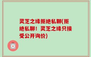 灵芝之缘拒绝私聊(拒绝私聊！灵芝之缘只接受公开询价)