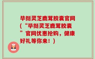 毕挺灵芝鹿茸胶囊官网(“毕挺灵芝鹿茸胶囊”官网优惠抢购，健康好礼等你来！)