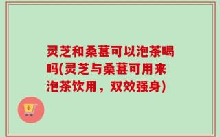 灵芝和桑葚可以泡茶喝吗(灵芝与桑葚可用来泡茶饮用，双效强身)