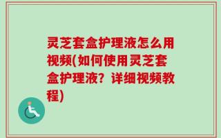 灵芝套盒护理液怎么用视频(如何使用灵芝套盒护理液？详细视频教程)