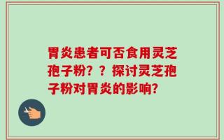 胃炎患者可否食用灵芝孢子粉？？探讨灵芝孢子粉对胃炎的影响？