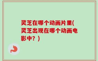 灵芝在哪个动画片里(灵芝出现在哪个动画电影中？)