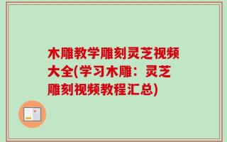 木雕教学雕刻灵芝视频大全(学习木雕：灵芝雕刻视频教程汇总)