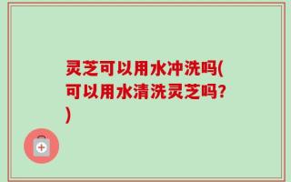 灵芝可以用水冲洗吗(可以用水清洗灵芝吗？)