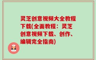 灵芝创意视频大全教程下载(全面教程：灵芝创意视频下载、创作、编辑完全指南)