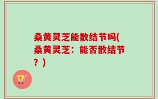 桑黄灵芝能散结节吗(桑黄灵芝：能否散结节？)