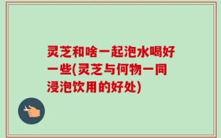 灵芝和啥一起泡水喝好一些(灵芝与何物一同浸泡饮用的好处)