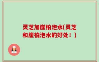 灵芝加崖柏泡水(灵芝和崖柏泡水的好处！)