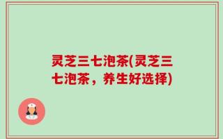 灵芝三七泡茶(灵芝三七泡茶，养生好选择)
