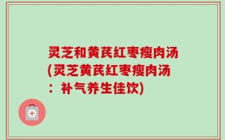 灵芝和黄芪红枣瘦肉汤(灵芝黄芪红枣瘦肉汤：补气养生佳饮)
