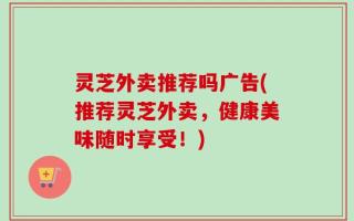 灵芝外卖推荐吗广告(推荐灵芝外卖，健康美味随时享受！)