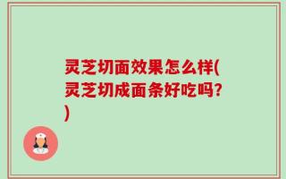 灵芝切面效果怎么样(灵芝切成面条好吃吗？)
