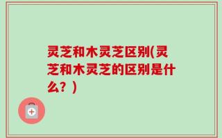灵芝和木灵芝区别(灵芝和木灵芝的区别是什么？)