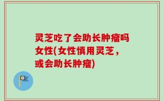 灵芝吃了会助长肿瘤吗女性(女性慎用灵芝，或会助长肿瘤)