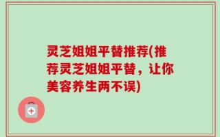灵芝姐姐平替推荐(推荐灵芝姐姐平替，让你美容养生两不误)