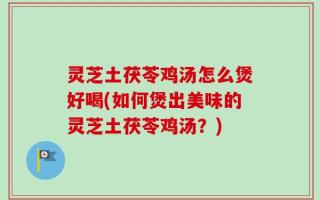 灵芝土茯苓鸡汤怎么煲好喝(如何煲出美味的灵芝土茯苓鸡汤？)