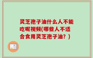 灵芝孢子油什么人不能吃呢视频(哪些人不适合食用灵芝孢子油？)