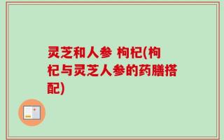 灵芝和人参 枸杞(枸杞与灵芝人参的药膳搭配)