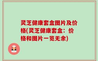 灵芝健康套盒图片及价格(灵芝健康套盒：价格和图片一览无余)
