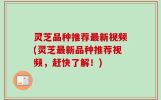 灵芝品种推荐最新视频(灵芝最新品种推荐视频，赶快了解！)