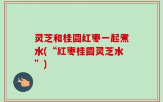灵芝和桂圆红枣一起煮水(“红枣桂圆灵芝水”)