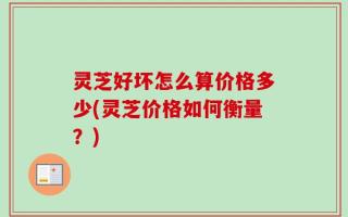 灵芝好坏怎么算价格多少(灵芝价格如何衡量？)