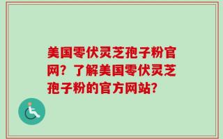 美国零伏灵芝孢子粉官网？了解美国零伏灵芝孢子粉的官方网站？