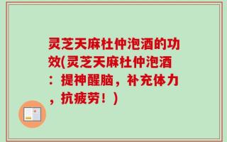 灵芝天麻杜仲泡酒的功效(灵芝天麻杜仲泡酒：提神醒脑，补充体力，抗疲劳！)