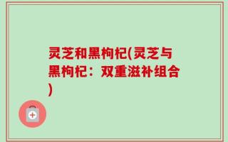 灵芝和黑枸杞(灵芝与黑枸杞：双重滋补组合)
