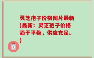 灵芝孢子价格图片最新(最新：灵芝孢子价格趋于平稳，供应充足。)