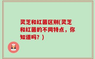 灵芝和红菌区别(灵芝和红菌的不同特点，你知道吗？)
