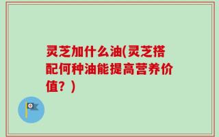 灵芝加什么油(灵芝搭配何种油能提高营养价值？)