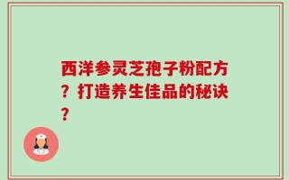 西洋参灵芝孢子粉配方？打造养生佳品的秘诀？