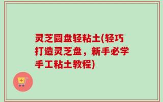 灵芝圆盘轻粘土(轻巧打造灵芝盘，新手必学手工粘土教程)
