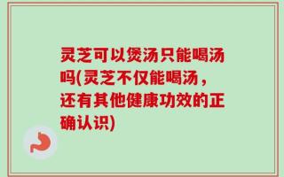 灵芝可以煲汤只能喝汤吗(灵芝不仅能喝汤，还有其他健康功效的正确认识)