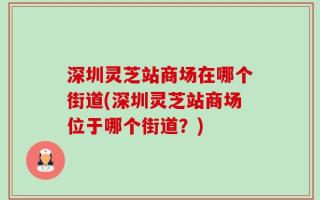 深圳灵芝站商场在哪个街道(深圳灵芝站商场位于哪个街道？)