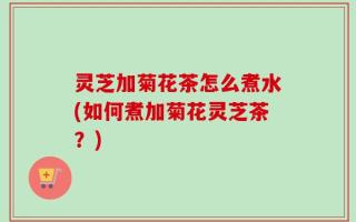 灵芝加菊花茶怎么煮水(如何煮加菊花灵芝茶？)