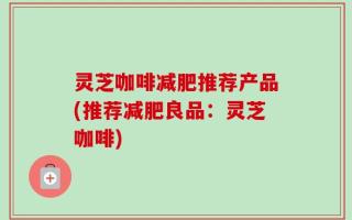 灵芝咖啡减肥推荐产品(推荐减肥良品：灵芝咖啡)