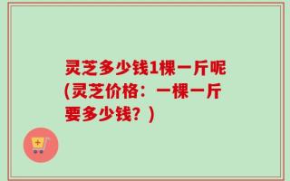 灵芝多少钱1棵一斤呢(灵芝价格：一棵一斤要多少钱？)