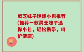 灵芝妹子迷你小包推荐(推荐一款灵芝妹子迷你小包，轻松携带，呵护健康)